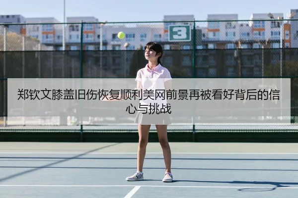 郑钦文膝盖旧伤恢复顺利美网前景再被看好背后的信心与挑战